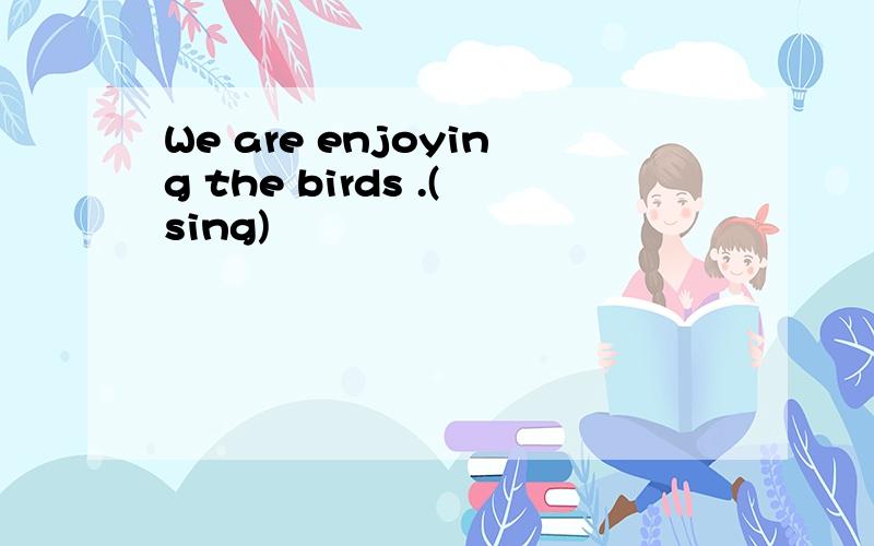 We are enjoying the birds .(sing)