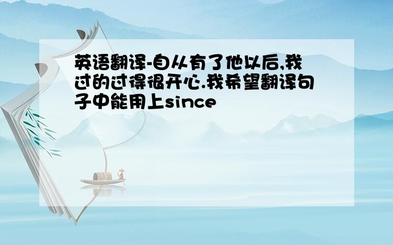 英语翻译-自从有了他以后,我过的过得很开心.我希望翻译句子中能用上since