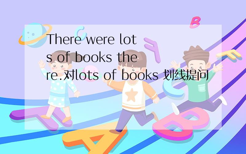 There were lots of books there.对lots of books 划线提问