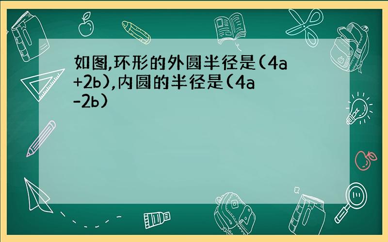 如图,环形的外圆半径是(4a+2b),内圆的半径是(4a-2b)