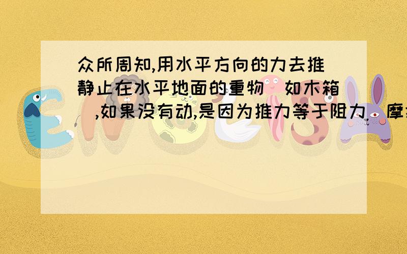 众所周知,用水平方向的力去推静止在水平地面的重物（如木箱）,如果没有动,是因为推力等于阻力（摩擦力）,此时二力平衡,物体