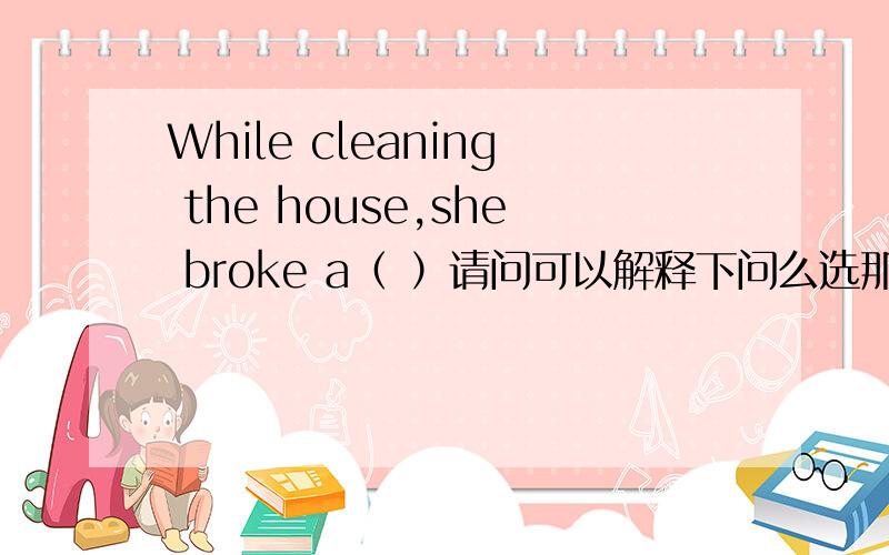 While cleaning the house,she broke a（ ）请问可以解释下问么选那个的原因么 感激不尽