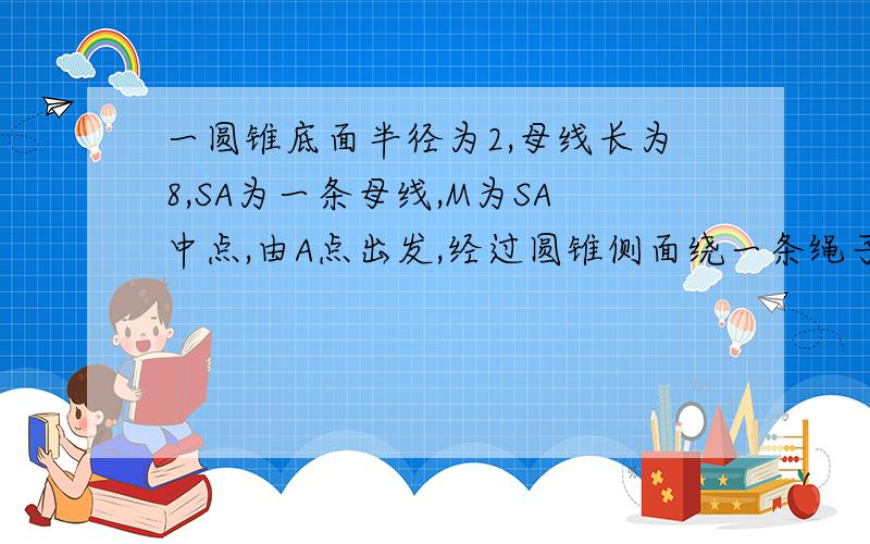 一圆锥底面半径为2,母线长为8,SA为一条母线,M为SA中点,由A点出发,经过圆锥侧面绕一条绳子到M点,求绳