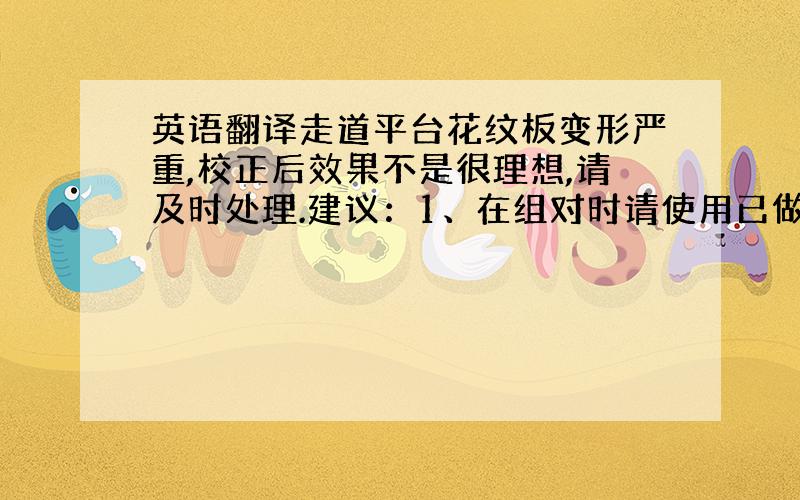 英语翻译走道平台花纹板变形严重,校正后效果不是很理想,请及时处理.建议：1、在组对时请使用已做预处理的整板,降低局部变形