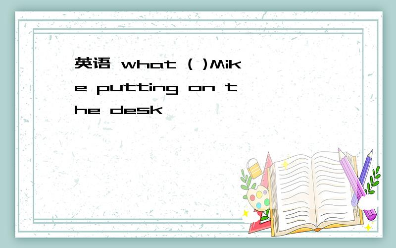 英语 what ( )Mike putting on the desk