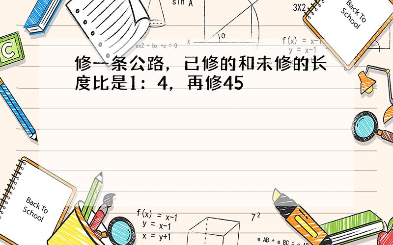 修一条公路，已修的和未修的长度比是1：4，再修45