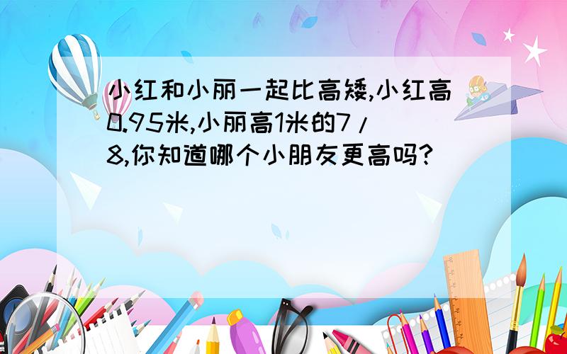 小红和小丽一起比高矮,小红高0.95米,小丽高1米的7/8,你知道哪个小朋友更高吗?