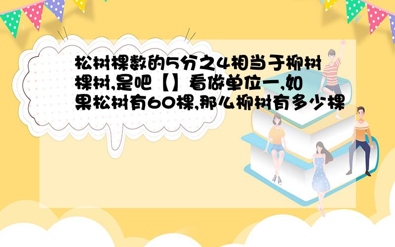 松树棵数的5分之4相当于柳树棵树,是吧【】看做单位一,如果松树有60棵,那么柳树有多少棵