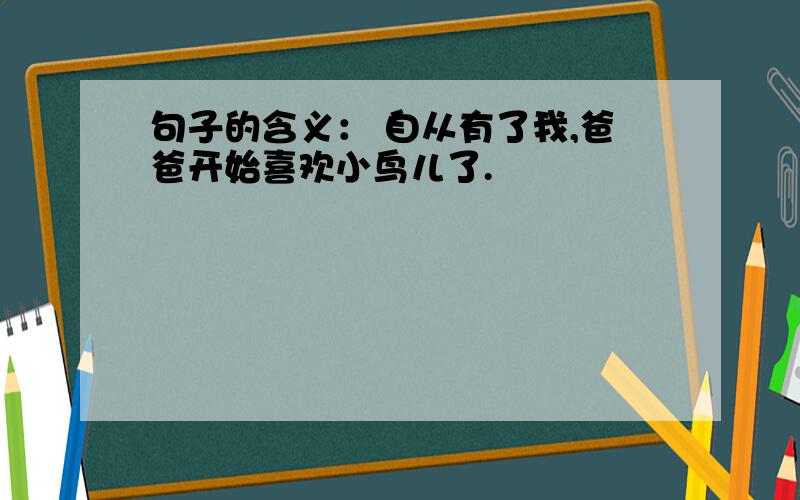 句子的含义： 自从有了我,爸爸开始喜欢小鸟儿了.