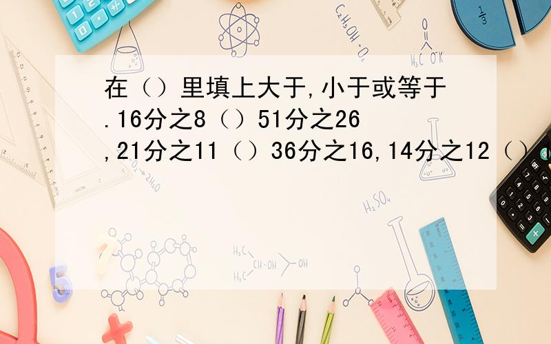 在（）里填上大于,小于或等于.16分之8（）51分之26,21分之11（）36分之16,14分之12（）16分之14