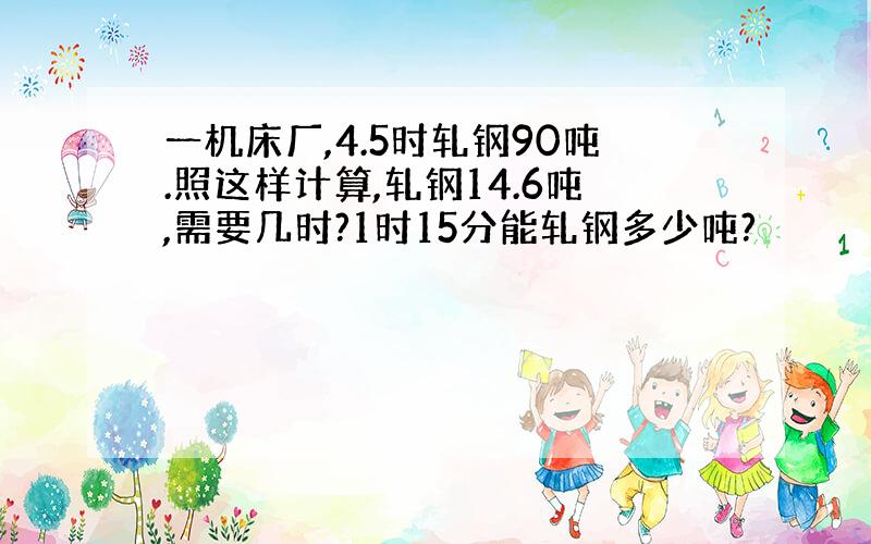 一机床厂,4.5时轧钢90吨.照这样计算,轧钢14.6吨,需要几时?1时15分能轧钢多少吨?