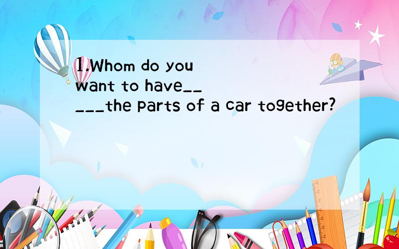 1.Whom do you want to have_____the parts of a car together?