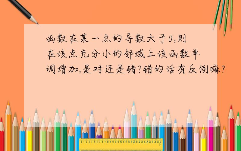 函数在某一点的导数大于0,则在该点充分小的邻域上该函数单调增加,是对还是错?错的话有反例嘛?