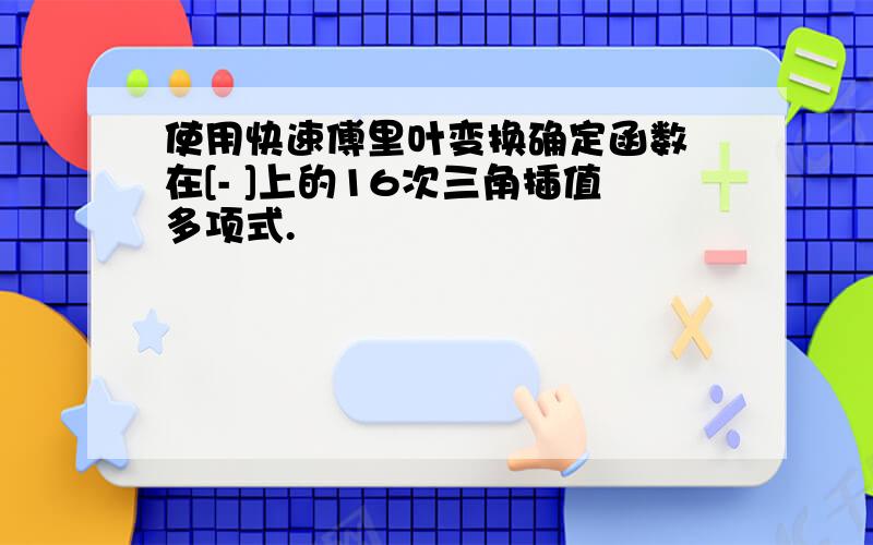 使用快速傅里叶变换确定函数 在[- ]上的16次三角插值多项式.