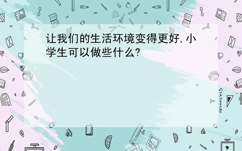 让我们的生活环境变得更好,小学生可以做些什么?