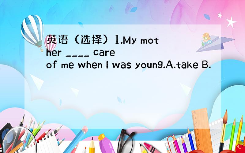 英语（选择）1.My mother ____ care of me when I was young.A.take B.