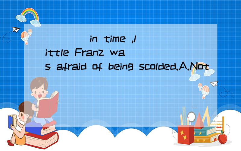 ____in time ,little Franz was afraid of being scolded.A.Not