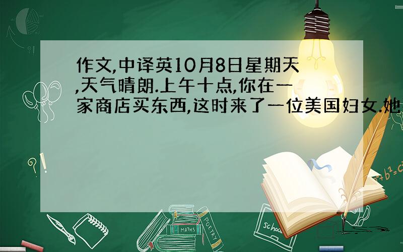 作文,中译英10月8日星期天,天气晴朗.上午十点,你在一家商店买东西,这时来了一位美国妇女.她要给丈夫买一件衬衫.由于销