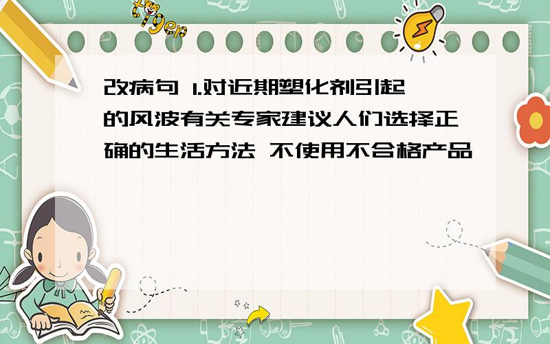 改病句 1.对近期塑化剂引起的风波有关专家建议人们选择正确的生活方法 不使用不合格产品