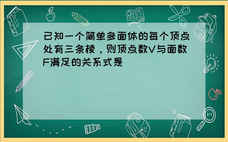 已知一个简单多面体的每个顶点处有三条棱，则顶点数V与面数F满足的关系式是______．