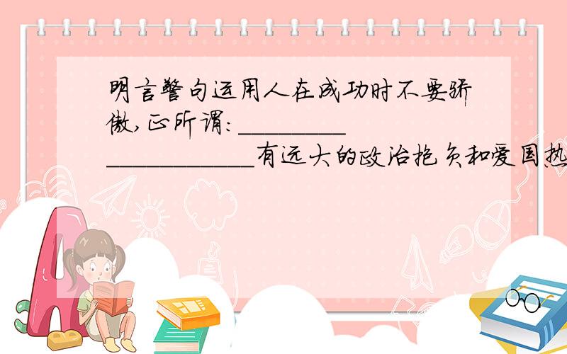 明言警句运用人在成功时不要骄傲,正所谓:___________________有远大的政治抱负和爱国热情的:______