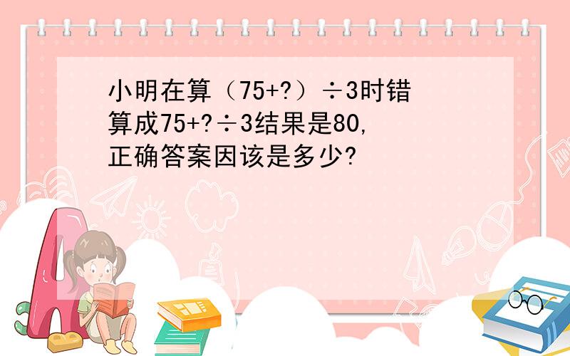 小明在算（75+?）÷3时错算成75+?÷3结果是80,正确答案因该是多少?