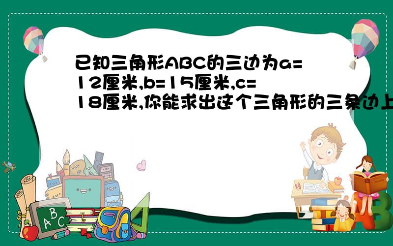 已知三角形ABC的三边为a=12厘米,b=15厘米,c=18厘米,你能求出这个三角形的三条边上的高