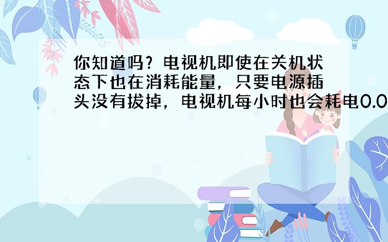 你知道吗？电视机即使在关机状态下也在消耗能量，只要电源插头没有拔掉，电视机每小时也会耗电0.008千瓦．如果你家电视机电