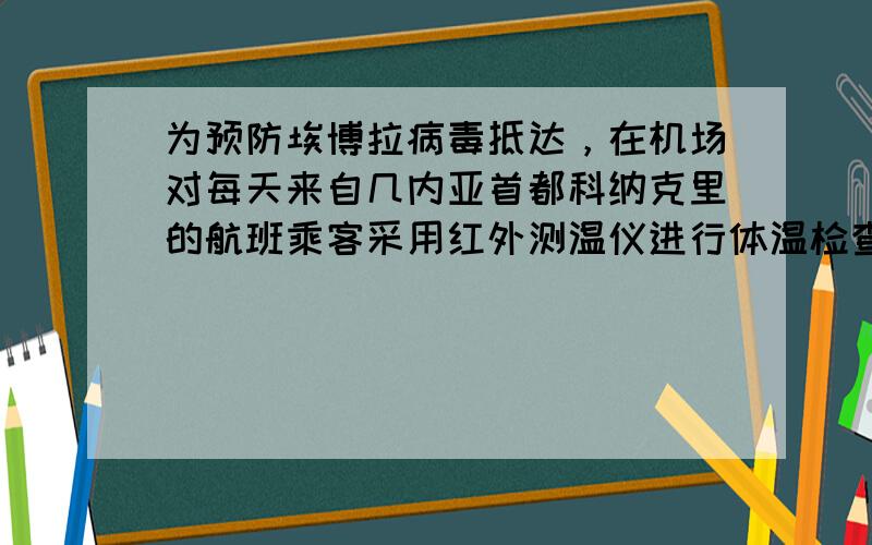 为预防埃博拉病毒抵达，在机场对每天来自几内亚首都科纳克里的航班乘客采用红外测温仪进行体温检查．红外测温仪是通过接收身体表