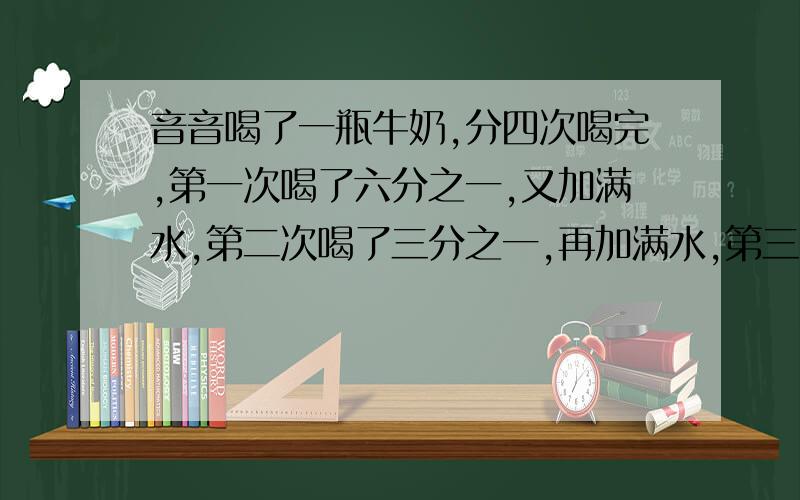 音音喝了一瓶牛奶,分四次喝完,第一次喝了六分之一,又加满水,第二次喝了三分之一,再加满水,第三次喝了一半瓶又加了水,第四