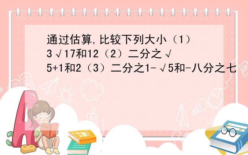 通过估算,比较下列大小（1）3√17和12（2）二分之√5+1和2（3）二分之1-√5和-八分之七