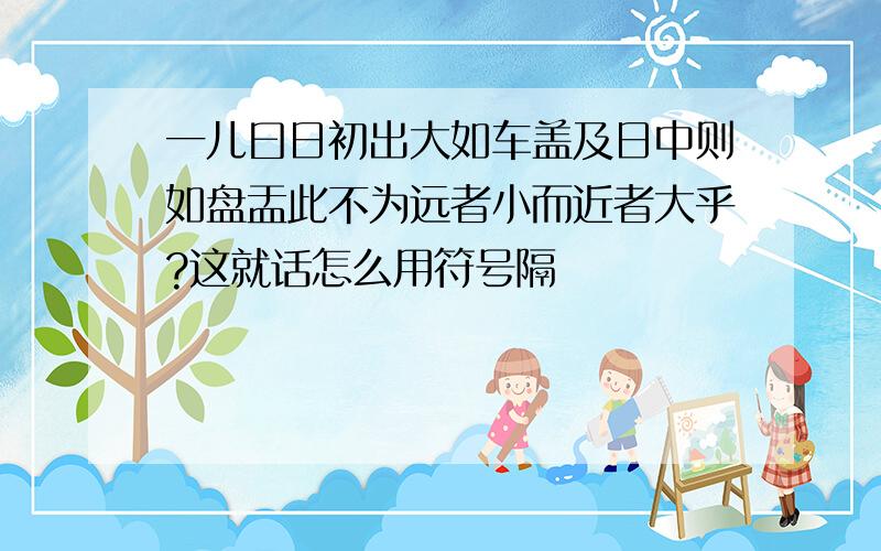 一儿曰日初出大如车盖及日中则如盘盂此不为远者小而近者大乎?这就话怎么用符号隔