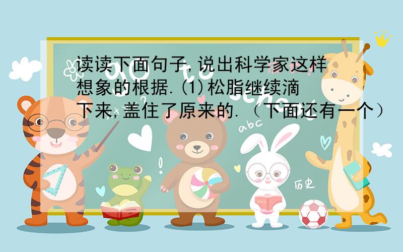 读读下面句子,说出科学家这样想象的根据.(1)松脂继续滴下来,盖住了原来的.（下面还有一个）