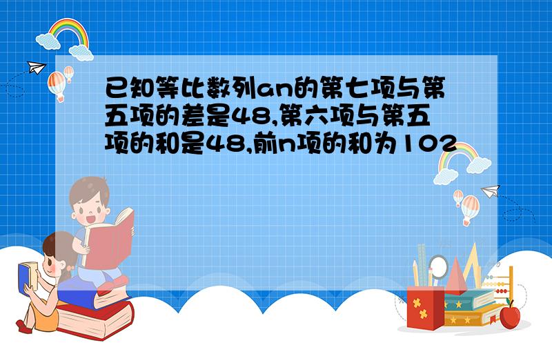 已知等比数列an的第七项与第五项的差是48,第六项与第五项的和是48,前n项的和为102