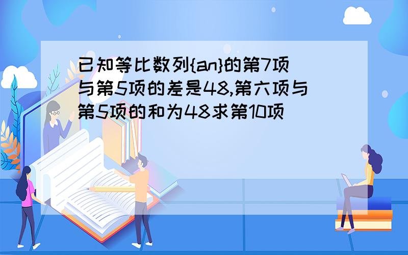 已知等比数列{an}的第7项与第5项的差是48,第六项与第5项的和为48求第10项