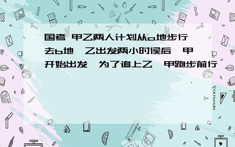 国考 甲乙两人计划从a地步行去b地,乙出发两小时侯后,甲开始出发,为了追上乙,甲跑步前行