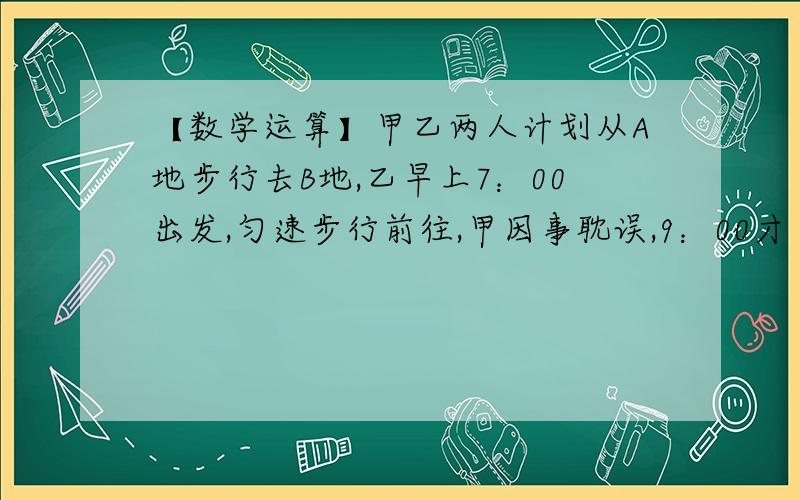 【数学运算】甲乙两人计划从A地步行去B地,乙早上7：00出发,匀速步行前往,甲因事耽误,9：00才