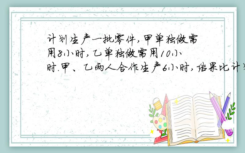 计划生产一批零件,甲单独做需用8小时,乙单独做需用10小时.甲、乙两人合作生产6小时,结果比计划多生产4