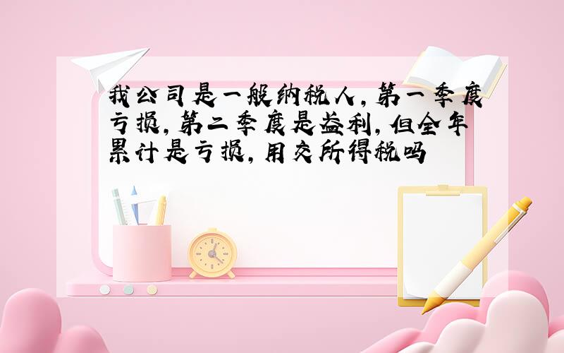 我公司是一般纳税人,第一季度亏损,第二季度是盈利,但全年累计是亏损,用交所得税吗