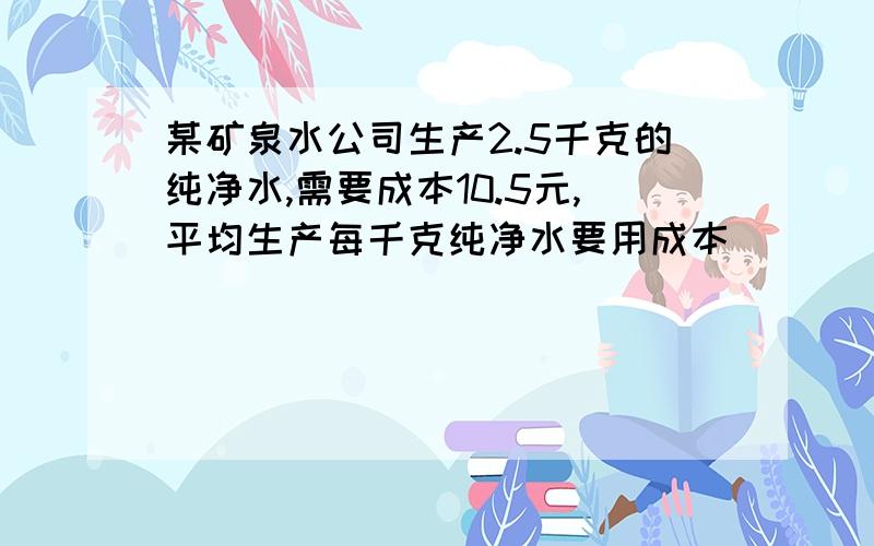 某矿泉水公司生产2.5千克的纯净水,需要成本10.5元,平均生产每千克纯净水要用成本