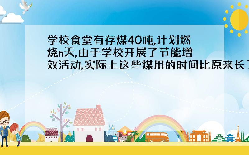 学校食堂有存煤40吨,计划燃烧n天,由于学校开展了节能增效活动,实际上这些煤用的时间比原来长了25%,则该食堂平均每天节