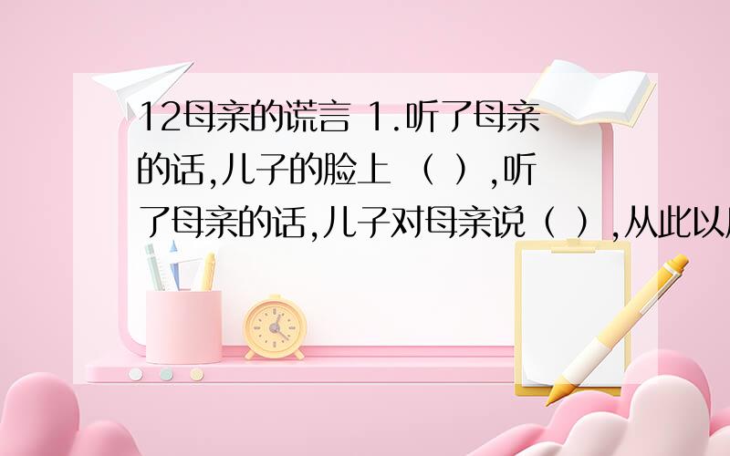 12母亲的谎言 1.听了母亲的话,儿子的脸上 （ ）,听了母亲的话,儿子对母亲说（ ）,从此以后（）.