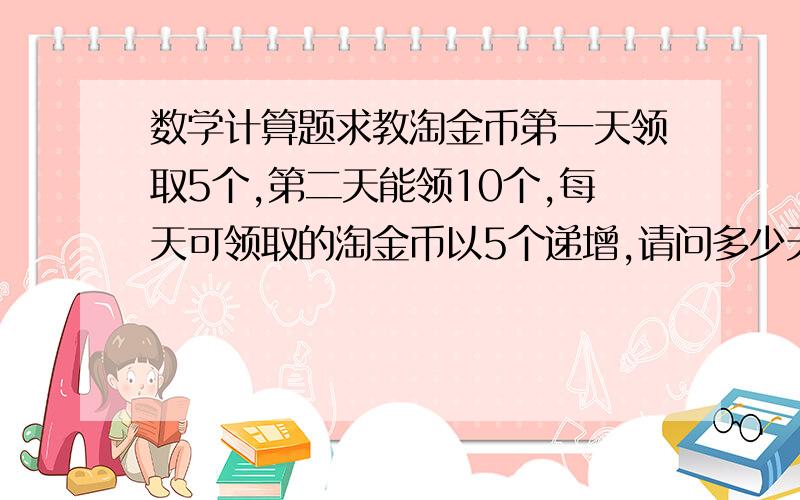 数学计算题求教淘金币第一天领取5个,第二天能领10个,每天可领取的淘金币以5个递增,请问多少天后能领取10000个,给出