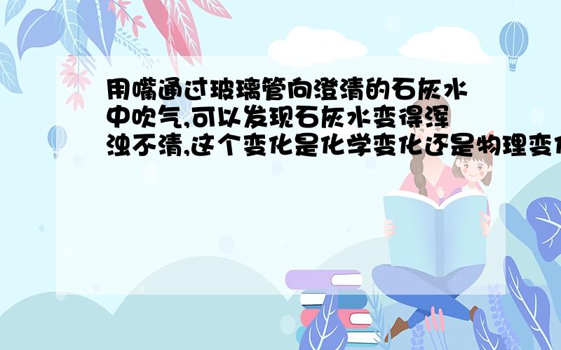 用嘴通过玻璃管向澄清的石灰水中吹气,可以发现石灰水变得浑浊不清,这个变化是化学变化还是物理变化?为什么