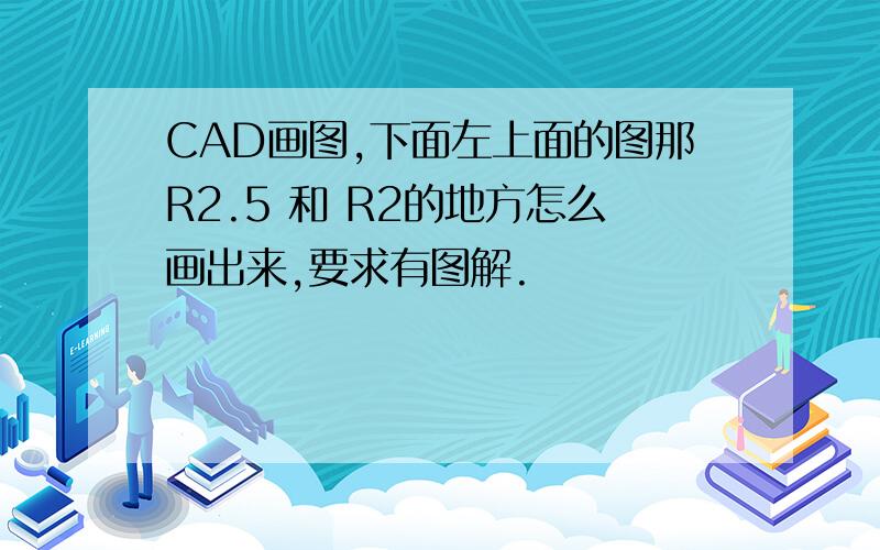 CAD画图,下面左上面的图那R2.5 和 R2的地方怎么画出来,要求有图解.