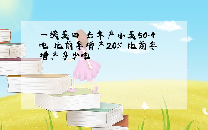 一块麦田 去年产小麦50.4吨 比前年增产20% 比前年增产多少吨