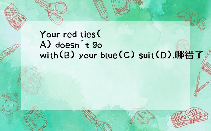 Your red ties(A) doesn’t go with(B) your blue(C) suit(D).哪错了