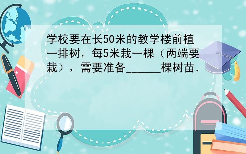 学校要在长50米的教学楼前植一排树，每5米栽一棵（两端要栽），需要准备______棵树苗．