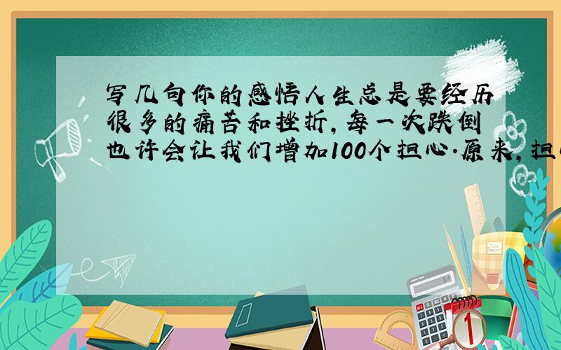 写几句你的感悟人生总是要经历很多的痛苦和挫折,每一次跌倒也许会让我们增加100个担心.原来,担心,也是可能转化成一种收获