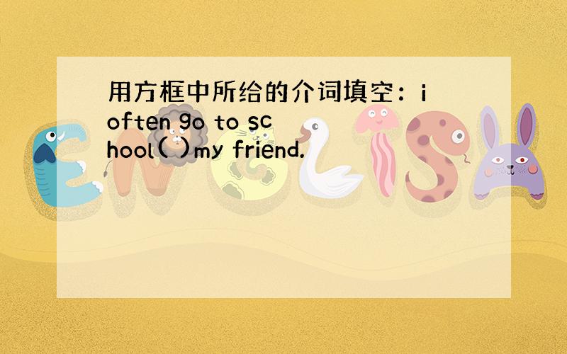 用方框中所给的介词填空：i often go to school( )my friend.